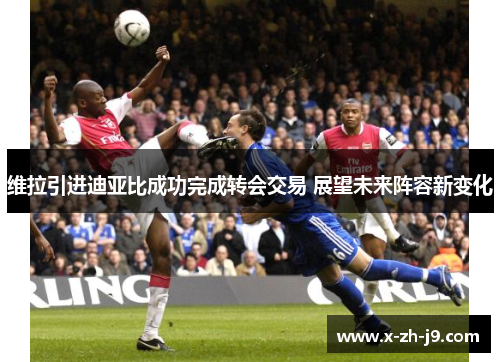 维拉引进迪亚比成功完成转会交易 展望未来阵容新变化